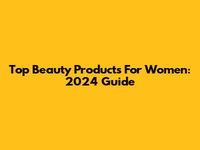 Top Beauty Products For Women: 2024 Guide