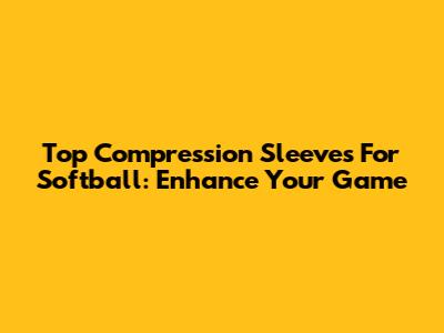 Top Compression Sleeves For Softball: Enhance Your Game