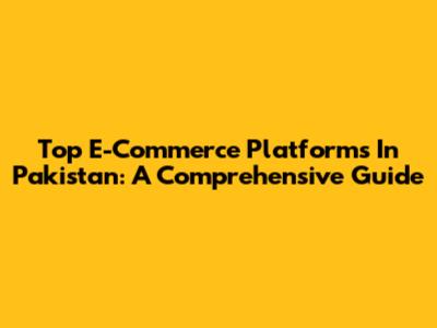 Top E-Commerce Platforms In Pakistan: A Comprehensive Guide