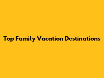 Top Family Vacation Destinations