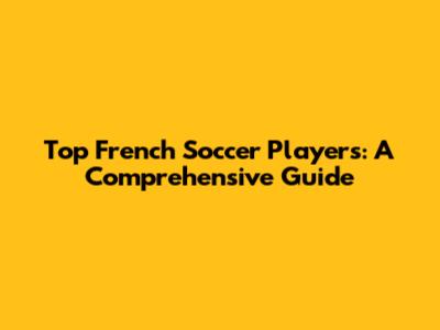 Top French Soccer Players: A Comprehensive Guide