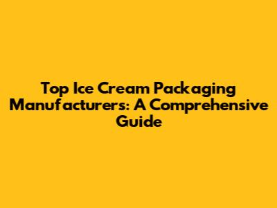 Top Ice Cream Packaging Manufacturers: A Comprehensive Guide