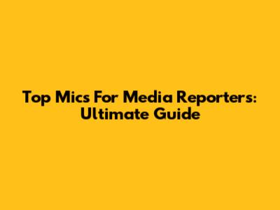 Top Mics For Media Reporters: Ultimate Guide