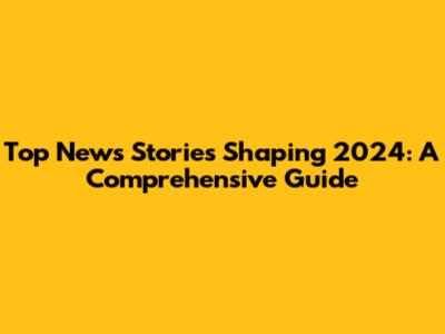 Top News Stories Shaping 2024: A Comprehensive Guide