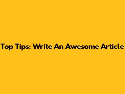 Top Tips: Write An Awesome Article