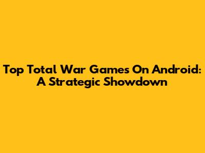 Top Total War Games On Android: A Strategic Showdown