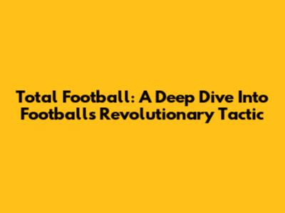 Total Football: A Deep Dive Into Football's Revolutionary Tactic
