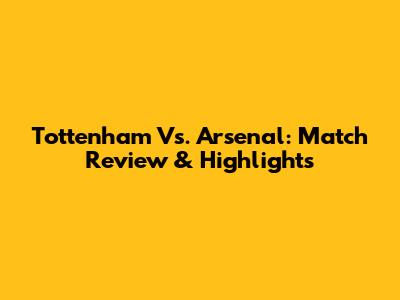 Tottenham Vs. Arsenal: Match Review & Highlights