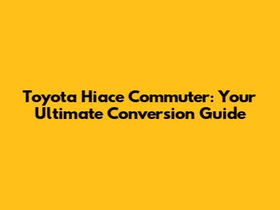 Toyota Hiace Commuter: Your Ultimate Conversion Guide