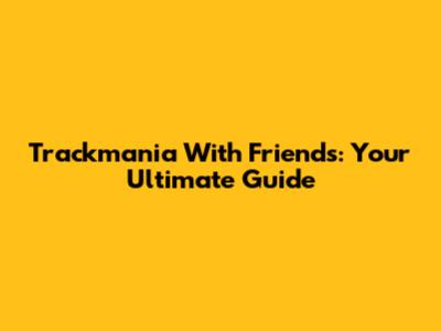 Trackmania With Friends: Your Ultimate Guide