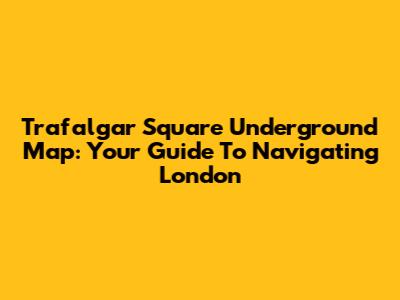 Trafalgar Square Underground Map: Your Guide To Navigating London