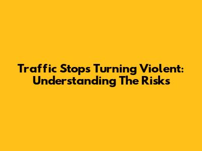 Traffic Stops Turning Violent: Understanding The Risks