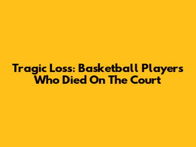Tragic Loss: Basketball Players Who Died On The Court