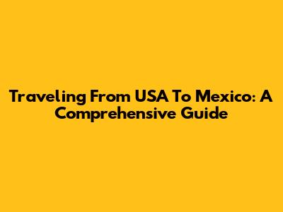 Traveling From USA To Mexico: A Comprehensive Guide