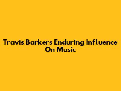 Travis Barker's Enduring Influence On Music