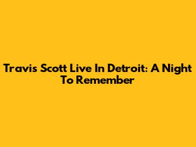 Travis Scott Live In Detroit: A Night To Remember
