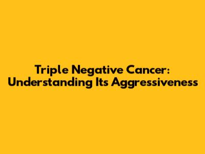 Triple Negative Cancer: Understanding Its Aggressiveness