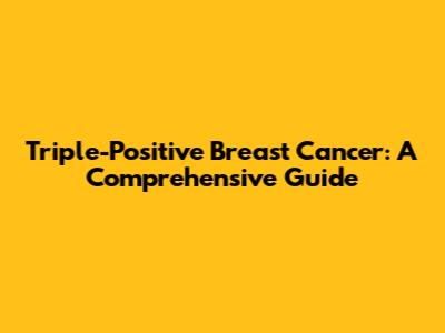Triple-Positive Breast Cancer: A Comprehensive Guide