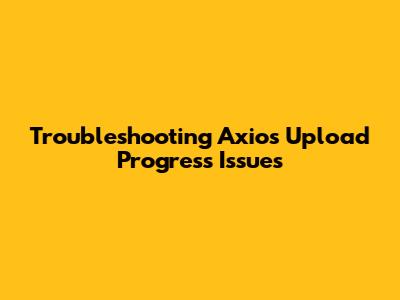 Troubleshooting Axios Upload Progress Issues