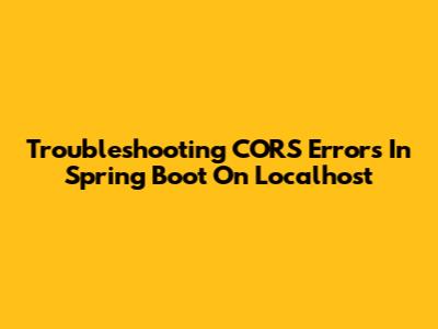 Troubleshooting CORS Errors In Spring Boot On Localhost