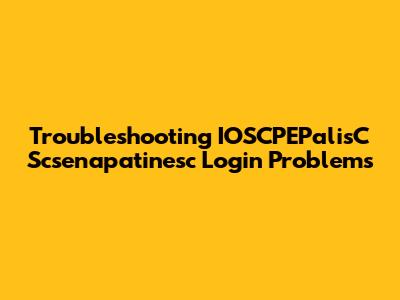 Troubleshooting IOSCPEPalisC Scsenapatinesc Login Problems