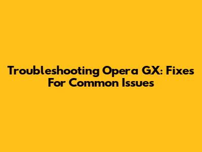 Troubleshooting Opera GX: Fixes For Common Issues