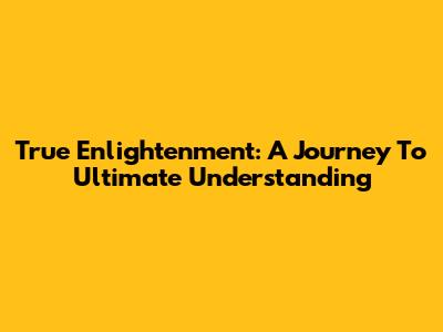 True Enlightenment: A Journey To Ultimate Understanding