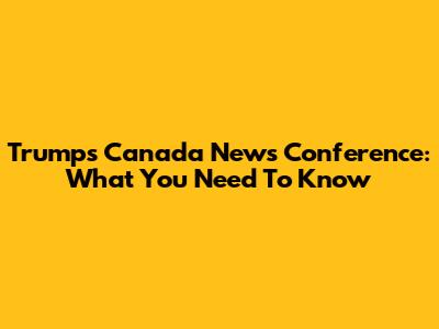 Trump's Canada News Conference: What You Need To Know