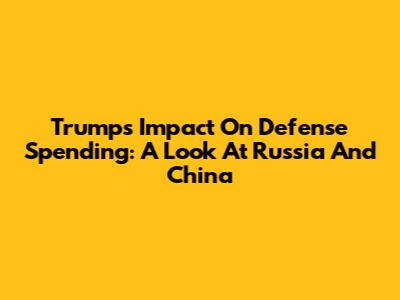 Trump's Impact On Defense Spending: A Look At Russia And China