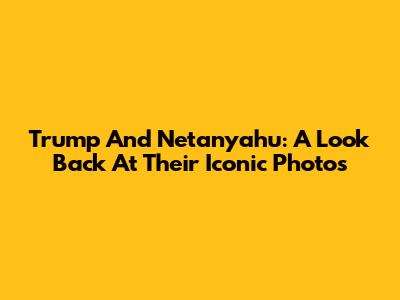 Trump And Netanyahu: A Look Back At Their Iconic Photos