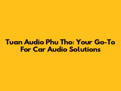 Tuan Audio Phu Tho: Your Go-To For Car Audio Solutions