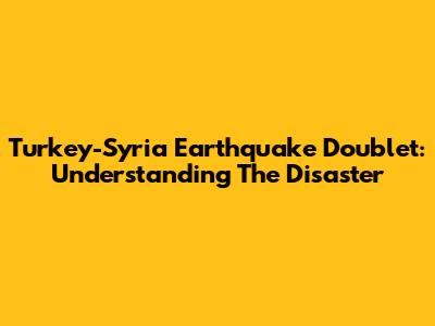 Turkey-Syria Earthquake Doublet: Understanding The Disaster