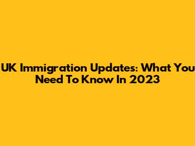 UK Immigration Updates: What You Need To Know In 2023
