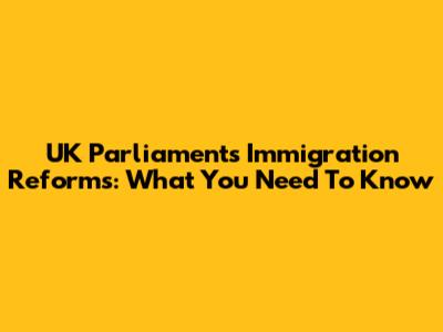 UK Parliament's Immigration Reforms: What You Need To Know