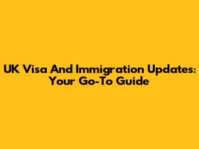 UK Visa And Immigration Updates: Your Go-To Guide