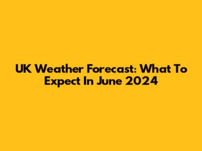 UK Weather Forecast: What To Expect In June 2024