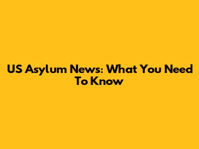 US Asylum News: What You Need To Know