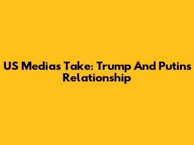 US Media's Take: Trump And Putin's Relationship