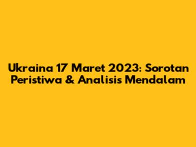 Ukraina 17 Maret 2023: Sorotan Peristiwa & Analisis Mendalam