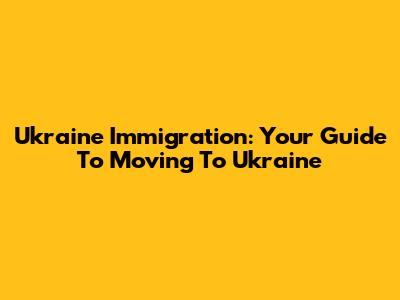 Ukraine Immigration: Your Guide To Moving To Ukraine