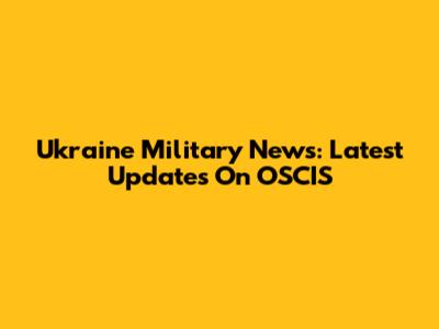 Ukraine Military News: Latest Updates On OSCIS