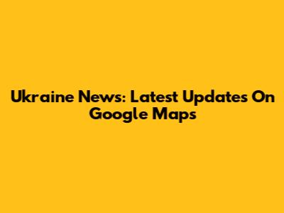 Ukraine News: Latest Updates On Google Maps