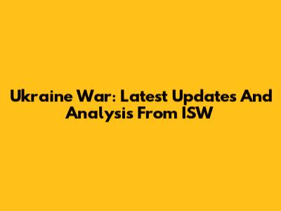 Ukraine War: Latest Updates And Analysis From ISW