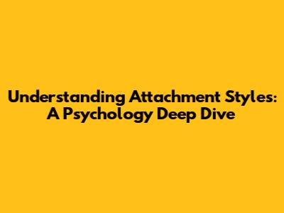 Understanding Attachment Styles: A Psychology Deep Dive