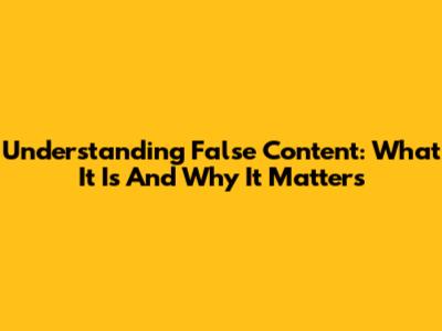 Understanding False Content: What It Is And Why It Matters