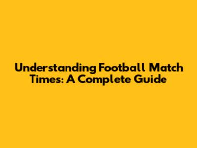 Understanding Football Match Times: A Complete Guide