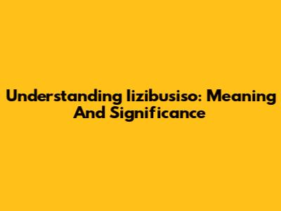 Understanding Iizibusiso: Meaning And Significance