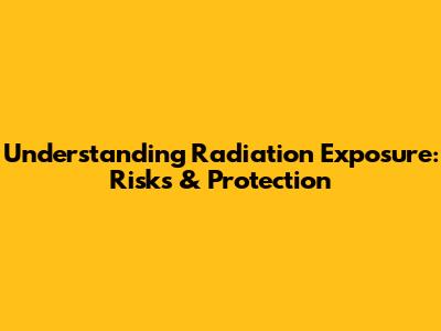 Understanding Radiation Exposure: Risks & Protection