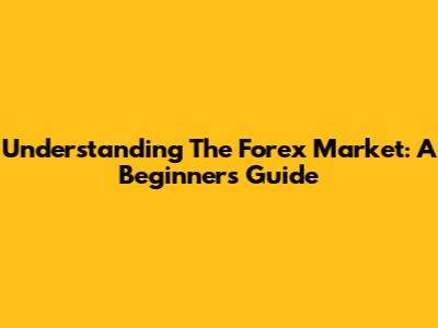 Understanding The Forex Market: A Beginner's Guide