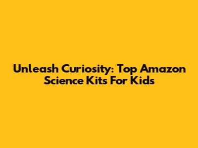 Unleash Curiosity: Top Amazon Science Kits For Kids